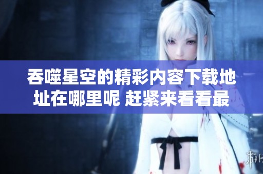 吞噬星空的精彩内容下载地址在哪里呢 赶紧来看看最新的txt版本吧