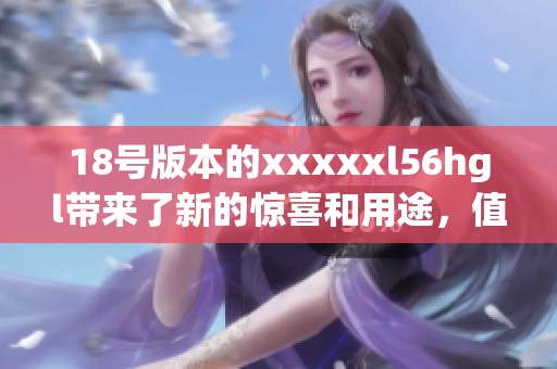 18号版本的xxxxxl56hgl带来了新的惊喜和用途，值得大家关注和探索。