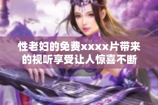 性老妇的免费xxxx片带来的视听享受让人惊喜不断