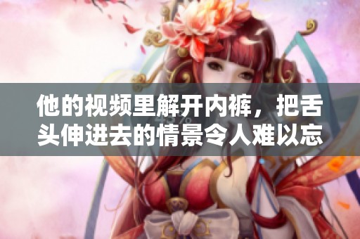 他的视频里解开内裤，把舌头伸进去的情景令人难以忘怀