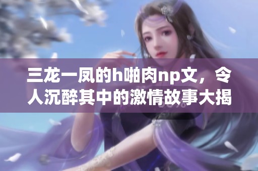 三龙一凤的h啪肉np文，令人沉醉其中的激情故事大揭秘