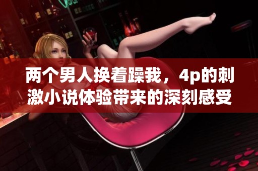 两个男人换着躁我，4p的刺激小说体验带来的深刻感受