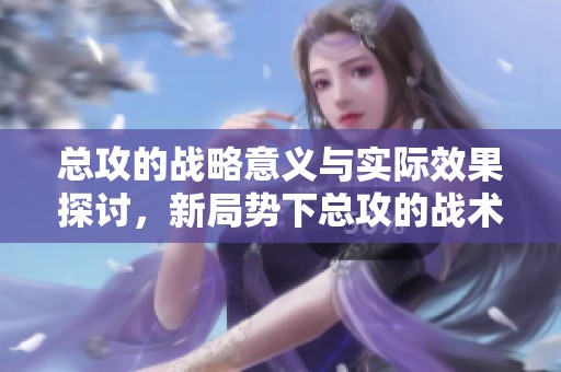 总攻的战略意义与实际效果探讨，新局势下总攻的战术应用与挑战分析
