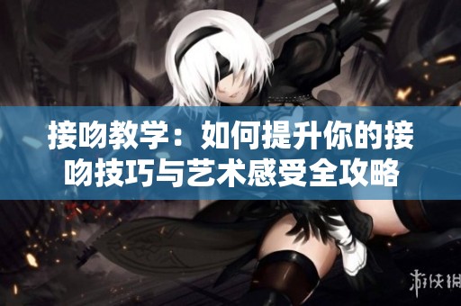 接吻教学：如何提升你的接吻技巧与艺术感受全攻略