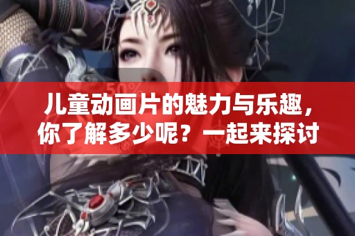 儿童动画片的魅力与乐趣，你了解多少呢？一起来探讨吧！