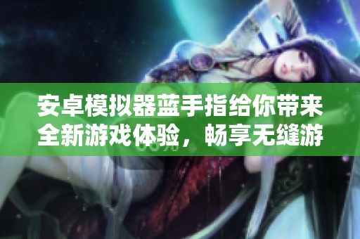 安卓模拟器蓝手指给你带来全新游戏体验，畅享无缝游戏世界的乐趣