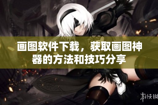 画图软件下载，获取画图神器的方法和技巧分享