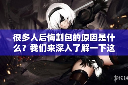 很多人后悔割包的原因是什么？我们来深入了解一下这个现象。