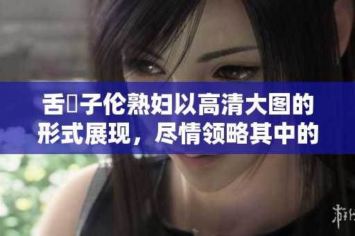 舌乚子伦**以高清大图的形式展现，尽情领略其中的魅力与细节。
