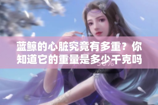 蓝鲸的心脏究竟有多重？你知道它的重量是多少千克吗