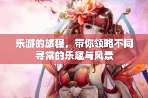 乐游的旅程，带你领略不同寻常的乐趣与风景