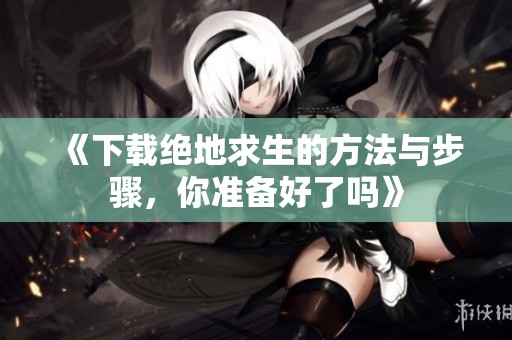 《下载绝地求生的方法与步骤，你准备好了吗》