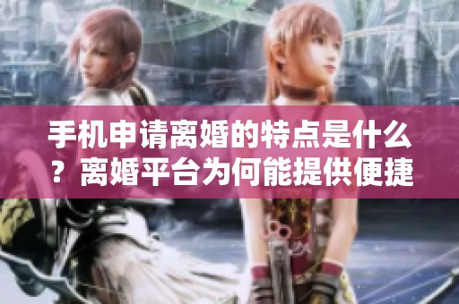 手机申请离婚的特点是什么？离婚平台为何能提供便捷的申请服务呢