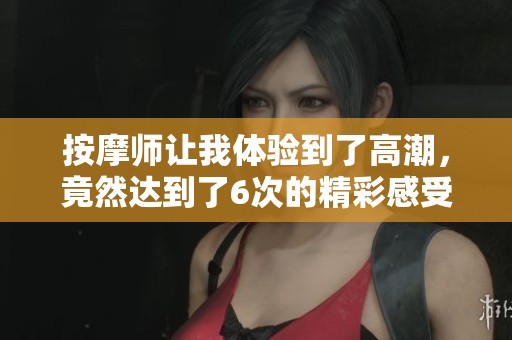 按摩师让我体验到了高潮，竟然达到了6次的精彩感受