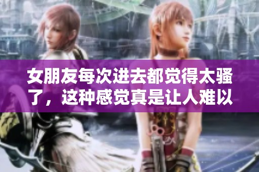 女朋友每次进去都觉得太骚了，这种感觉真是让人难以忘怀。