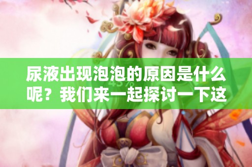 尿液出现泡泡的原因是什么呢？我们来一起探讨一下这个现象吧