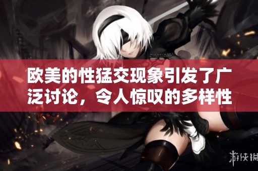 欧美的性猛交现象引发了广泛讨论，令人惊叹的多样性令人关注