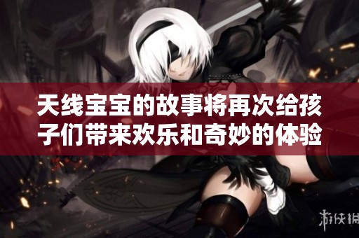 天线宝宝的故事将再次给孩子们带来欢乐和奇妙的体验