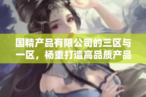 国精产品有限公司的三区与一区，杨重打造高品质产品新标准