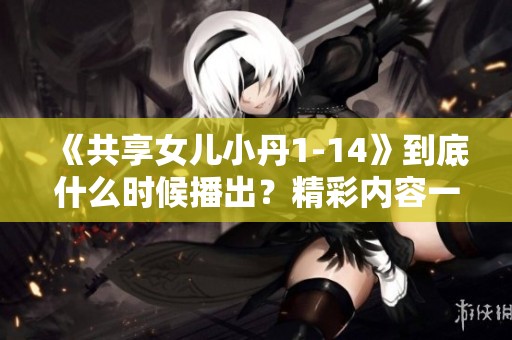 《共享女儿小丹1-14》到底什么时候播出？精彩内容一看便知！
