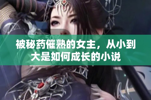 被秘药催熟的女主，从小到大是如何成长的小说