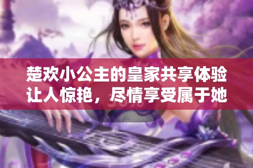 楚欢小公主的皇家共享体验让人惊艳，尽情享受属于她的奇妙时光