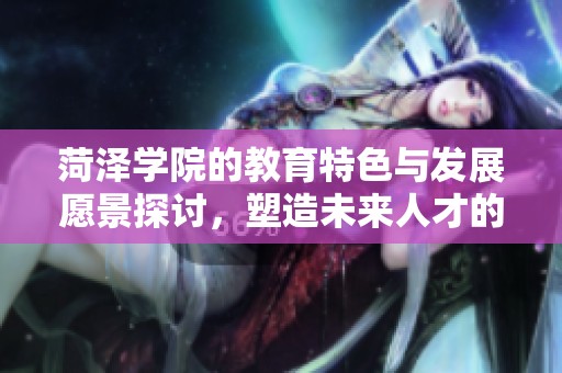 菏泽学院的教育特色与发展愿景探讨，塑造未来人才的重要基地
