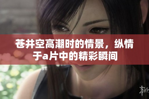 苍井空高潮时的情景，纵情于**中的精彩瞬间