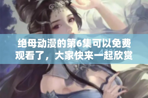 绝母动漫的第6集可以免费观看了，大家快来一起欣赏吧！