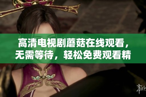高清电视剧蘑菇在线观看，无需等待，轻松免费观看精彩内容