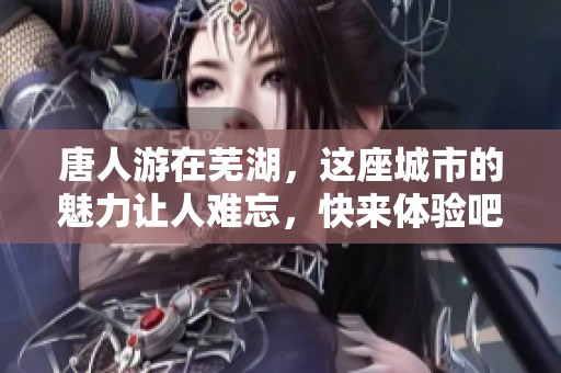 唐人游在芜湖，这座城市的魅力让人难忘，快来体验吧！