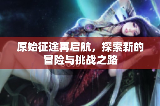原始征途再启航，探索新的冒险与挑战之路