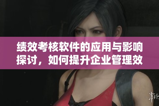 绩效考核软件的应用与影响探讨，如何提升企业管理效率