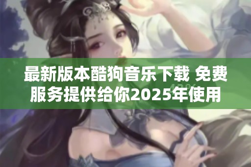 最新版本酷狗音乐下载 免费服务提供给你2025年使用的最佳选择