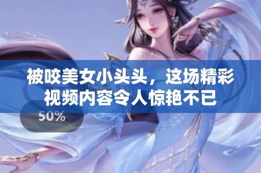 被咬美女小头头，这场精彩视频内容令人惊艳不已