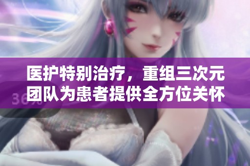 医护特别治疗，重组三次元团队为患者提供全方位关怀与支持