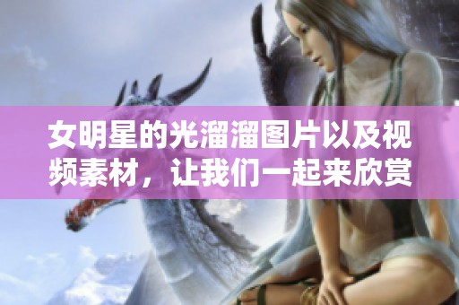 女明星的光溜溜图片以及视频素材，让我们一起来欣赏吧！