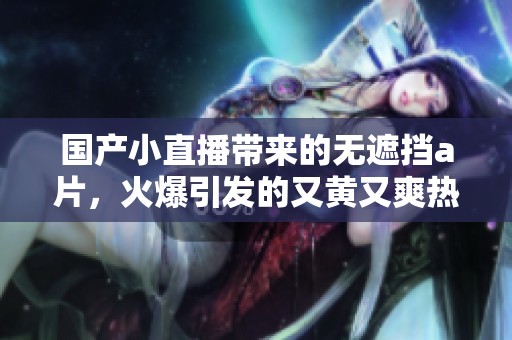 国产小直播带来的无遮挡**，火爆引发的又黄又爽热潮