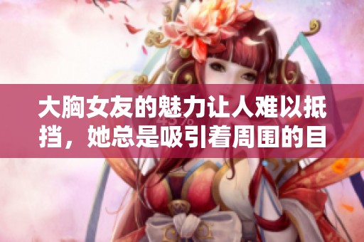 大胸女友的魅力让人难以抵挡，她总是吸引着周围的目光