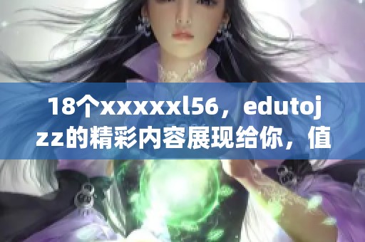 18个xxxxxl56，edutojzz的精彩内容展现给你，值得一看！