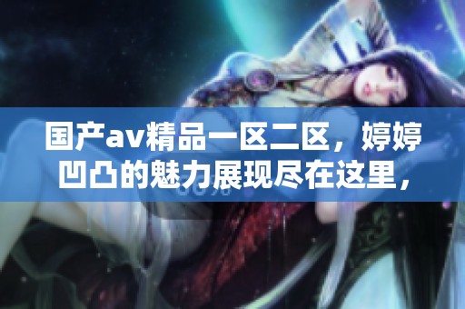 国产**精品一区二区，**凹凸的魅力展现尽在这里，欢迎欣赏更多精彩内容