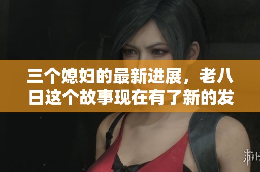 三个媳妇的最新进展，老八日这个故事现在有了新的发展