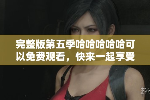 完整版第五季哈哈哈哈哈可以免费观看，快来一起享受精彩内容吧！