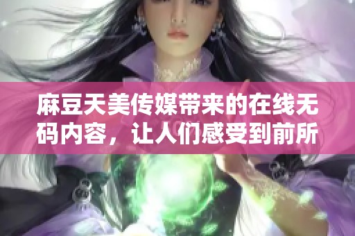 麻豆天美传媒带来的在线**内容，让人们感受到前所未有的视听盛宴