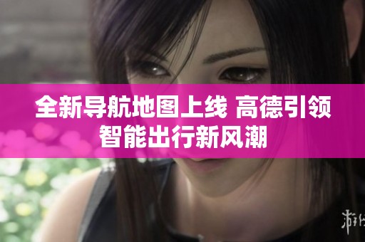 全新导航地图上线 高德引领智能出行新风潮