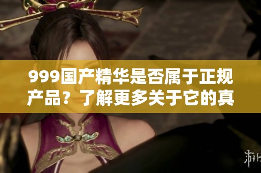 999国产精华是否属于正规产品？了解更多关于它的真实情况。
