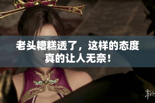老头糟糕透了，这样的态度真的让人无奈！