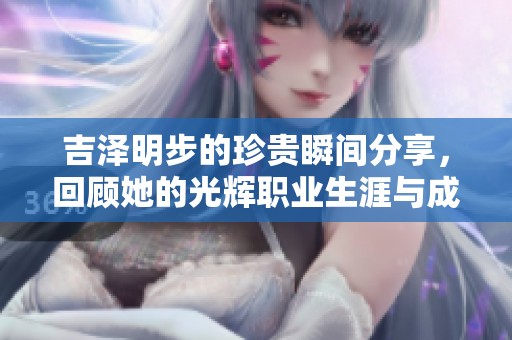 吉泽明步的珍贵瞬间分享，回顾她的光辉职业生涯与成就