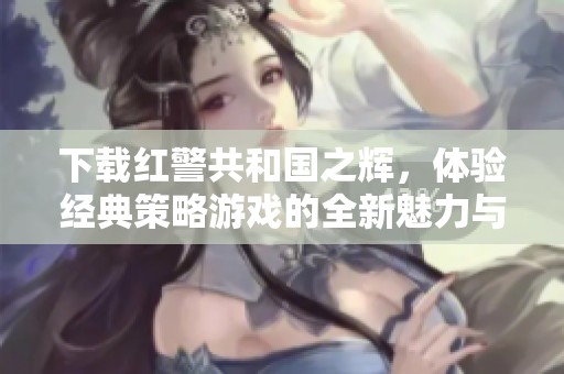 下载红警共和国之辉，体验经典策略游戏的全新魅力与挑战