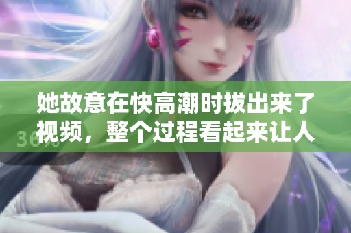 她故意在快高潮时拔出来了视频，整个过程看起来让人惊讶不已